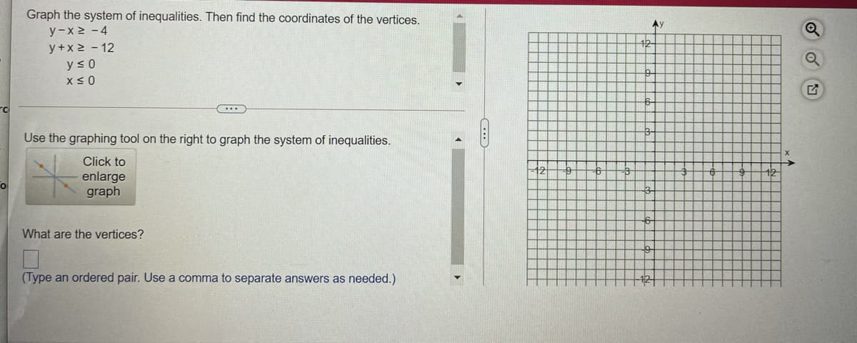 Graph the system of inequalities. Then find the coordinates of the vertices.
y-x 2 -4
y+x 2 - 12
Ay
42
y <0
Use the graphing tool on the right to graph the system of inequalities.
Click to
-12
enlarge
graph
What are the vertices?
(Type an ordered pair. Use a comma to separate answers as needed.)

