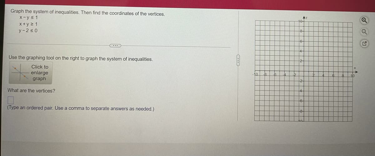 Graph the system of inequalities. Then find the coordinates of the vertices.
x-ys 1
Ay
x+y 2 1
y-2 s 0
Use the graphing tool on the right to graph the system of inequalities.
Click to
enlarge
graph
10
What are the vertices?
(Type an ordered pair. Use a comma to separate answers as needed.)
...)
