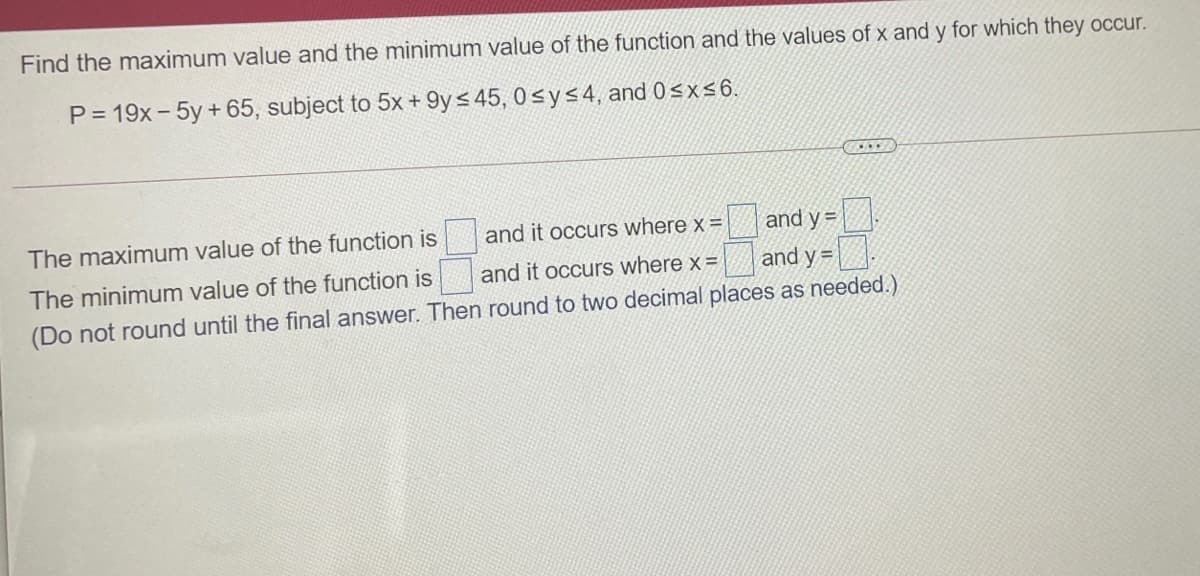 Find the maximum value and the minimum value of the function and the values of x and y for which they occur.
P = 19x- 5y + 65, subject to 5x + 9y< 45, 0 sys4, and 0sx 6.
The maximum value of the function is
and it occurs where x =|
and y =
The minimum value of the function is
and it occurs where x =
and y =
(Do not round until the final answer. Then round to two decimal places as needed.)
