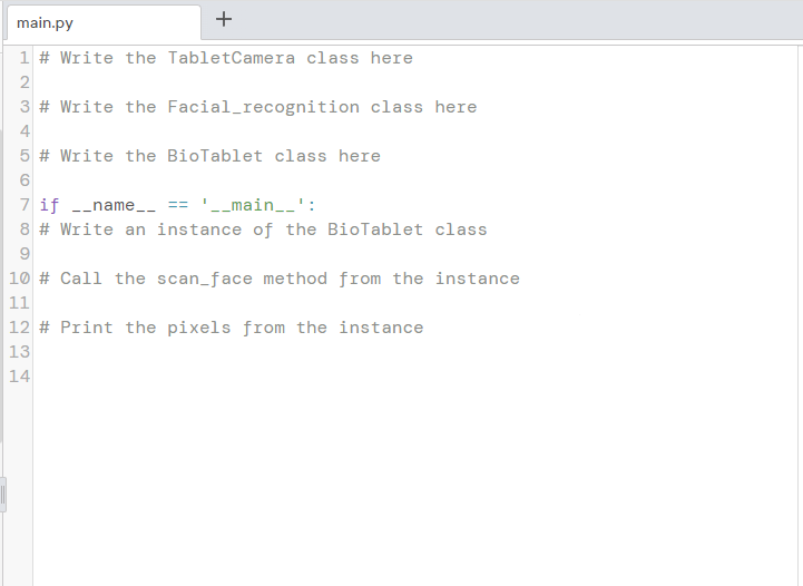 main.py
+
1 # Write the TabletCamera class here
2
234
3 # Write the Facial_recognition class here
4
5 # Write the BioTablet class here
6
7 if __name__ == '__main__':
8 # Write an instance of the BioTablet class
9
10 # Call the scan_face method from the instance
123
12 # Print the pixels from the instance
13
14