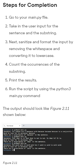 Steps for Completion
1. Go to your main.py file.
2. Take in the user input for the
sentence and the substring.
3. Next, sanitize and format the input by
removing the whitespace and
converting it to lowercase.
4. Count the occurrences of the
substring.
5. Print the results.
6. Run the script by using the python3
main.py command
The output should look like Figure 2.11
shown below:
> Terminal
workspace $ python3 main.py
Sentence: You cannot end a sentence with because because because is a conjunction.
Word to look for in sentence: because
There are 3 eccurrences of 'because in the sentence.
workspace $ python3 noin.py
Sentence: That that is is that that is not is not. Is that it? It is.
Word to look for in sentence: that
There are 5 occurrences of 'that' in the sentence.
verkspace $ python3 main.py
Sentence: She said said is said said but I said no said is said said.
Word to look for in sentence: said
There are & occurrences of 'said' in the sentence.
workspace $
Figure 2.11