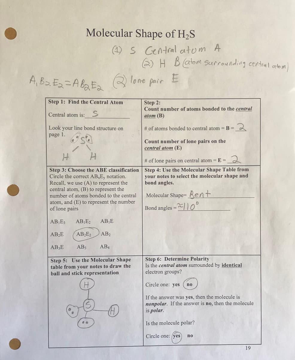 Molecular Shape of H₂S
(1) S Central atom A
A₁ B₂ E₂=AB₂E₂lone pair
Step 1: Find the Central Atom
Central atom is: S
Look your line bond structure on
page 1.
H
H
Step 3: Choose the ABE classification
Circle the correct AB E, notation.
Recall, we use (A) to represent the
central atom, (B) to represent the
number of atoms bonded to the central
atom, and (E) to represent the number
of lone pairs
AB₁E3 AB₁E₂ AB₁E
AB₂E
AB₂E2 AB₂
AB3E
AB3
AB4
Step 5: Use the Molecular Shape
table from your notes to draw the
ball and stick representation
H
(2) H B (atom surrounding central atom)
E
A
Step 2:
Count number of atoms bonded to the central
atom (B)
# of atoms bonded to central atom = B =
Count number of lone pairs on the
central atom (E)
# of lone pairs on central atom = E=
Step 4: Use the Molecular Shape Table from
your notes to select the molecular shape and
bond angles.
Molecular Shape- Bent
Bond angles
2
Step 6: Determine Polarity
Is the central atom surrounded by identical
electron groups?
Circle one: yes
no
If the answer was yes, then the molecule is
nonpolar. If the answer is no, then the molecule
is polar.
Is the molecule polar?
Circle one: (yes) no
19