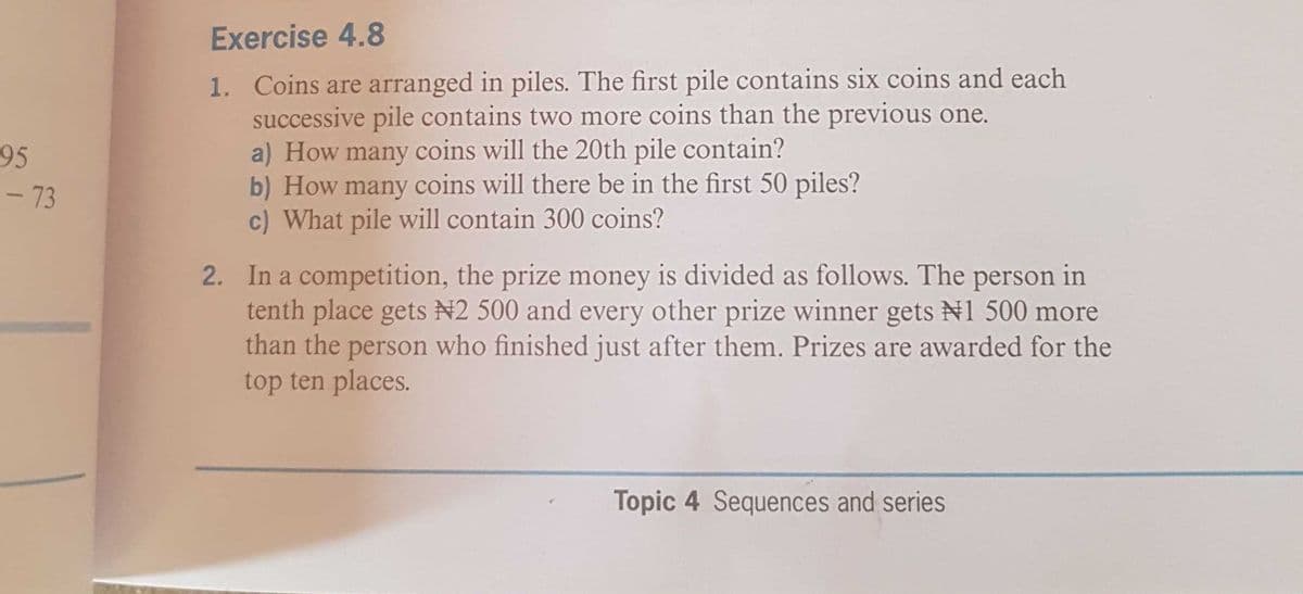 Exercise 4.8
1. Coins are arranged in piles. The first pile contains six coins and each
successive pile contains two more coins than the previous one.
a) How many coins will the 20th pile contain?
b) How many coins will there be in the first 50 piles?
c) What pile will contain 300 coins?
95
- 73
2. In a competition, the prize money is divided as follows. The person in
tenth place gets N2 500 and every other prize winner gets N1 500 more
than the person who finished just after them. Prizes are awarded for the
top ten places.
Topic 4 Sequences and series

