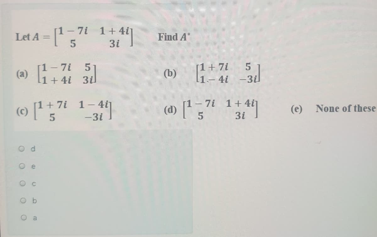 [1-7i 1+ 4i]
Let A =
5
Find A*
3i
5
[1-7i
(a)
1+4i 3il
[1+7i
l1- 4i -3il
(b)
1-7i 1+4i]
(d) 5
[1+7i 1- 4i]
(e)
None of these
-3i
3i
O d
e
Ob
a
