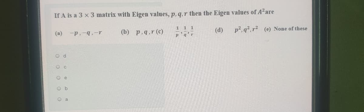 If A is a 3 x 3 matrix with Eigen values, p, q,r then the Eigen values of A²are
(b) p,q,r (c)
11 1
p'q'r
p2, q?,r2 (e) None of these
(a)
-p,-q,-r
(d)
O e
O b
O a
O o o O
