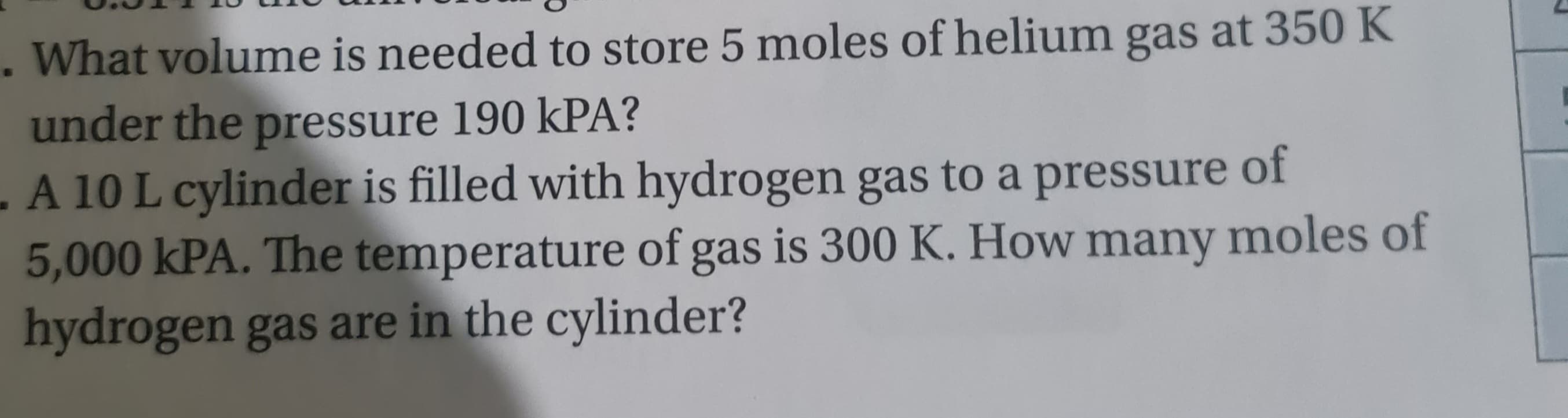 . What volume is needed to store 5 moles of helium gas at 350 K
under the pressure 190 KPA?
of
- A 10 L cylinder is filled with hydrogen gas to a pressure
5,000 kPA. The temperature of gas is 300 K. How many moles of
hydrogen gas are in the cylinder?