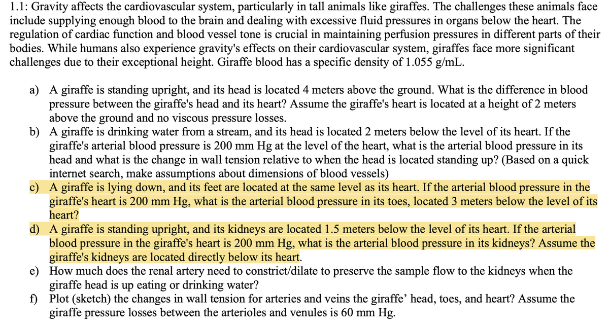 1.1: Gravity affects the cardiovascular system, particularly in tall animals like giraffes. The challenges these animals face
include supplying enough blood to the brain and dealing with excessive fluid pressures in organs below the heart. The
regulation of cardiac function and blood vessel tone is crucial in maintaining perfusion pressures in different parts of their
bodies. While humans also experience gravity's effects on their cardiovascular system, giraffes face more significant
challenges due to their exceptional height. Giraffe blood has a specific density of 1.055 g/mL.
a) A giraffe is standing upright, and its head is located 4 meters above the ground. What is the difference in blood
pressure between the giraffe's head and its heart? Assume the giraffe's heart is located at a height of 2 meters
above the ground and no viscous pressure losses.
b) A giraffe is drinking water from a stream, and its head is located 2 meters below the level of its heart. If the
giraffe's arterial blood pressure is 200 mm Hg at the level of the heart, what is the arterial blood pressure in its
head and what is the change in wall tension relative to when the head is located standing up? (Based on a quick
internet search, make assumptions about dimensions of blood vessels)
c) A giraffe is lying down, and its feet are located at the same level as its heart. If the arterial blood pressure in the
giraffe's heart is 200 mm Hg, what is the arterial blood pressure in its toes, located 3 meters below the level of its
heart?
d) A giraffe is standing upright, and its kidneys are located 1.5 meters below the level of its heart. If the arterial
blood pressure in the giraffe's heart is 200 mm Hg, what is the arterial blood pressure in its kidneys? Assume the
giraffe's kidneys are located directly below its heart.
e)
How much does the renal artery need to constrict/dilate to preserve the sample flow to the kidneys when the
giraffe head is up eating or drinking water?
f)
Plot (sketch) the changes in wall tension for arteries and veins the giraffe' head, toes, and heart? Assume the
giraffe pressure losses between the arterioles and venules is 60 mm Hg.