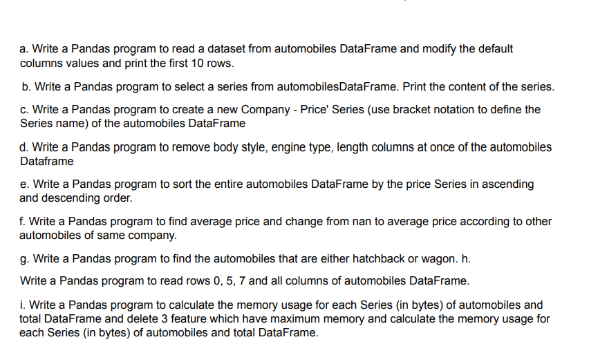 a. Write a Pandas program to read a dataset from automobiles DataFrame and modify the default
columns values and print the first 10 rows.
b. Write a Pandas program to select a series from automobilesDataFrame. Print the content of the series.
c. Write a Pandas program to create a new Company - Price' Series (use bracket notation to define the
Series name) of the automobiles DataFrame
d. Write a Pandas program to remove body style, engine type, length columns at once of the automobiles
Dataframe
e. Write a Pandas program to sort the entire automobiles DataFrame by the price Series in ascending
and descending order.
f. Write a Pandas program to find average price and change from nan to average price according to other
automobiles of same company.
g. Write a Pandas program to find the automobiles that are either hatchback or wagon. h.
Write a Pandas program to read rows 0, 5, 7 and all columns of automobiles DataFrame.
i. Write a Pandas program to calculate the memory usage for each Series (in bytes) of automobiles and
total DataFrame and delete 3 feature which have maximum memory and calculate the memory usage for
each Series (in bytes) of automobiles and total DataFrame.
