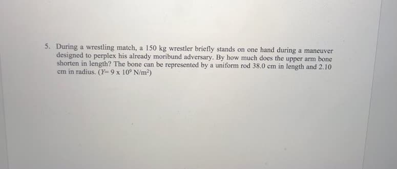 5. During a wrestling match, a 150 kg wrestler briefly stands on one hand during a maneuver
designed to perplex his already moribund adversary. By how much does the upper arm bone
shorten in length? The bone can be represented by a uniform rod 38.0 cm in length and 2.10
cm in radius. (Y=9 x 10° N/m2)
