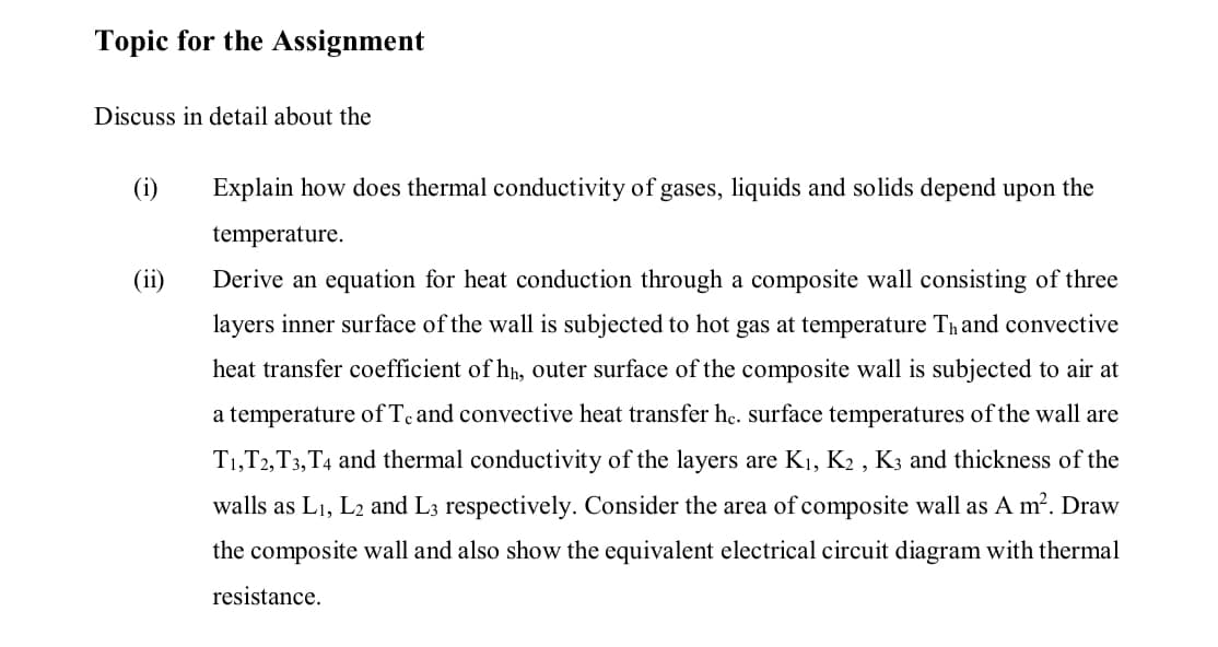 Topic for the Assignment
Discuss in detail about the
(i)
Explain how does thermal conductivity of gases, liquids and solids depend upon the
temperature.
(ii)
Derive an equation for heat conduction through a composite wall consisting of three
layers inner surface of the wall is subjected to hot gas at temperature Thand convective
heat transfer coefficient of hn, outer surface of the composite wall is subjected to air at
a temperature of Te and convective heat transfer he. surface temperatures of the wall are
T1,T2,T3,T4 and thermal conductivity of the layers are K1, K2 , K3 and thickness of the
walls as L1, L2 and L3 respectively. Consider the area of composite wall as A m2. Draw
the composite wall and also show the equivalent electrical circuit diagram with thermal
resistance.
