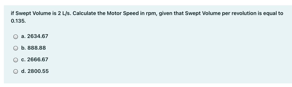 if Swept Volume is 2 L/s. Calculate the Motor Speed in rpm, given that Swept Volume per revolution is equal to
0.135.
a. 2634.67
b. 888.88
c. 2666.67
O d. 2800.55
