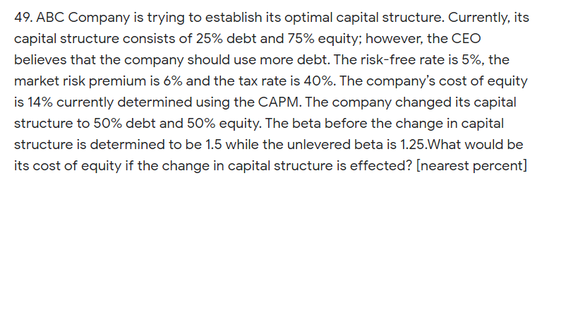 49. ABC Company is trying to establish its optimal capital structure. Currently, its
capital structure consists of 25% debt and 75% equity; however, the CEO
believes that the company should use more debt. The risk-free rate is 5%, the
market risk premium is 6% and the tax rate is 40%. The company's cost of equity
is 14% currently determined using the CAPM. The company changed its capital
structure to 50% debt and 50% equity. The beta before the change in capital
structure is determined to be 1.5 while the unlevered beta is 1.25.What would be
its cost of equity if the change in capital structure is effected? [nearest percent]
