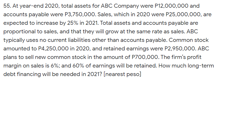 55. At year-end 2020, total assets for ABC Company were P12,000,000 and
accounts payable were P3,750,000. Sales, which in 2020 were P25,000,000, are
expected to increase by 25% in 2021. Total assets and accounts payable are
proportional to sales, and that they will grow at the same rate as sales. ABC
typically uses no current liabilities other than accounts payable. Common stock
amounted to P4,250,000 in 2020, and retained earnings were P2,950,000. ABC
plans to sell new common stock in the amount of P700,000. The firm's profit
margin on sales is 6%; and 60% of earnings will be retained. How much long-term
debt financing will be needed in 2021? [nearest peso]
