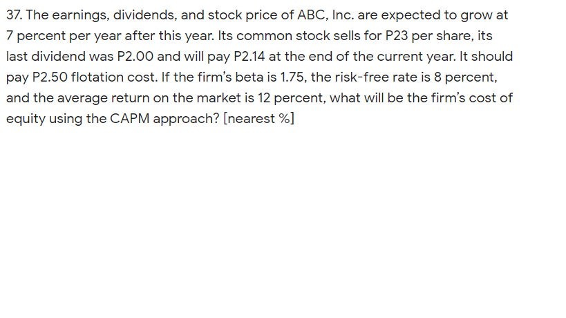 37. The earnings, dividends, and stock price of ABC, Inc. are expected to grow at
7 percent per year after this year. Its common stock sells for P23 per share, its
last dividend was P2.00 and will pay P2.14 at the end of the current year. It should
pay P2.50 flotation cost. If the firm's beta is 1.75, the risk-free rate is 8 percent,
and the average return on the market is 12 percent, what will be the firm's cost of
equity using the CAPM approach? [nearest %]
