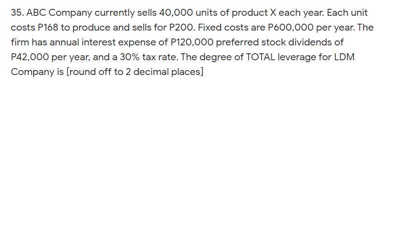 35. ABC Company currently sells 40,000 units of product X each year. Each unit
costs P168 to produce and sells for P200. Fixed costs are P600,000 per year. The
firm has annual interest expense of P120,000 preferred stock dividends of
P42,000 per year, and a 30% tax rate. The degree of TOTAL leverage for LDM
Company is [round off to 2 decimal places]
