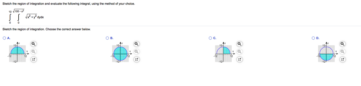 Sketch the region of integration and evaluate the following integral, using the method of your choice.
IT
10 v100 –
2+y² dydx
Sketch the region of integration. Choose the correct answer below.
O A.
В.
C.
D.
12-
Ay
12-
12-
12-
-12
-12
12
-12
12
