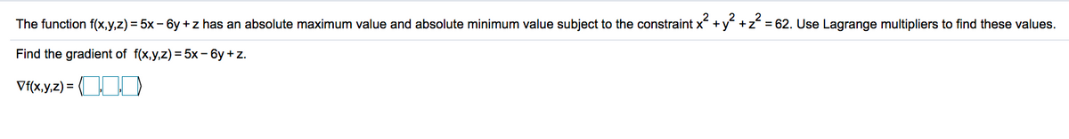 2
2
The function f(x,y,z) = 5x – 6y +z has an absolute maximum value and absolute minimum value subject to the constraint x + y +z = 62. Use Lagrange multipliers to find these values.
%3D
Find the gradient of f(x,y,z) = 5x- 6y + z.
Vf(x,y,z) = D
