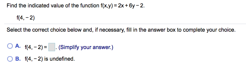 Find the indicated value of the function f(x,y) = 2x + 6y- 2.
f(4, - 2)
Select the correct choice below and, if necessary, fill in the answer box to complete your choice.
A. f(4, - 2) =. (Simplify your answer.)
O B. f(4, - 2) is undefined.
