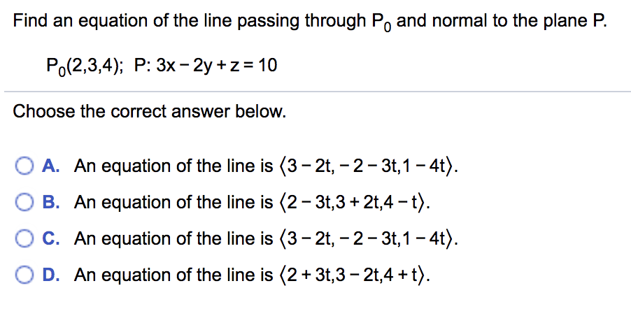 Find an equation of the line passing through Po and normal to the plane P.
Po(2,3,4); P: 3x- 2y +z = 10
Choose the correct answer below.
A. An equation of the line is (3– 2t, – 2- 3t,1 - 4t).
B. An equation of the line is (2- 3t,3 + 2t,4 - t).
C. An equation of the line is (3– 2t, – 2- 3t,1 - 4t).
D. An equation of the line is (2+ 3t,3 – 2t,4 + t).
