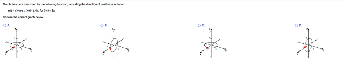 Graph the curve described by the following function, indicating the direction of positive orientation.
r(t) = (3 cos t, 3 sin t, 0), for 0sts2n
Choose the correct graph below.
O A.
В.
OC.
OD.
3
3
3
y
X
