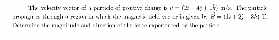 The velocity vector of a particle of positive charge is = (2î – 4ĵ + 1k) m/s. The particle
propagates through a region in which the magnetic field vector is given by B = (1î + 2ĵ – 3k) T.
Determine the magnitude and direction of the force experienced by the particle.
