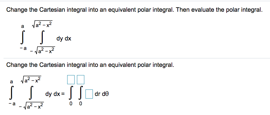 Change the Cartesian integral into an equivalent polar integral. Then evaluate the polar integral.
а? -х2
a
dy dx
- a
Ja? - x?
Change the Cartesian integral into an equivalent polar integral.
Va? -x?
a
dy dx =
dr de
a - Ja? - x?
0 0
