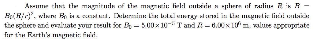 Assume that the magnitude of the magnetic field outside a sphere of radius R is B =
Bo(R/r)2, where Bo is a constant. Determine the total energy stored in the magnetic field outside
the sphere and evaluate your result for Bo = 5.00x 10-5 T and R = 6.00x 106 m, values appropriate
for the Earth's magnetic field.
