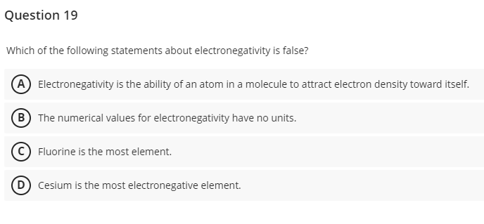 Question 19
Which of the following statements about electronegativity is false?
(A) Electronegativity is the ability of an atom in a molecule to attract electron density toward itself.
B
The numerical values for electronegativity have no units.
Fluorine is the most element.
(D) Cesium is the most electronegative element.