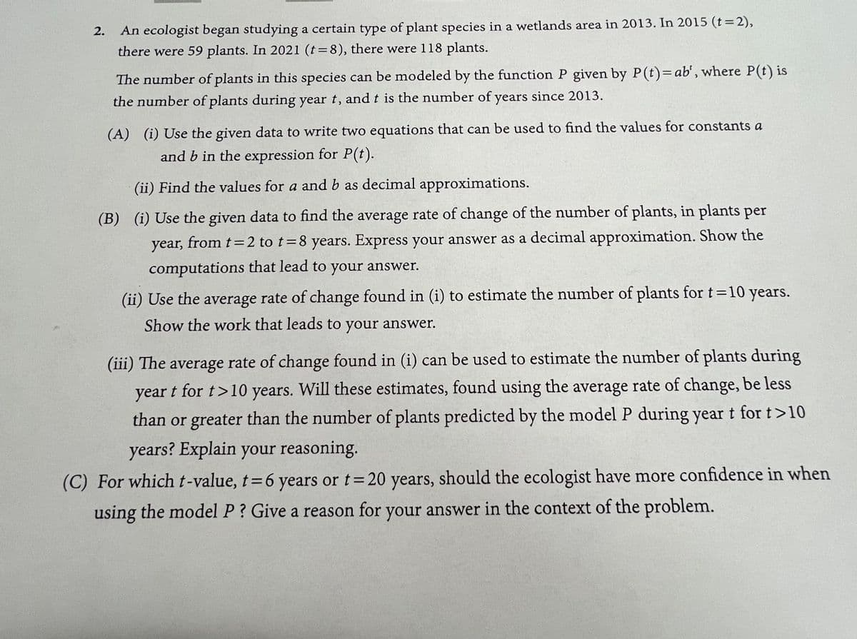 2.
An ecologist began studying a certain type of plant species in a wetlands area in 2013. In 2015 (t=2),
there were 59 plants. In 2021 (t = 8), there were 118 plants.
The number of plants in this species can be modeled by the function P given by P(t)= ab', where P(t) is
the number of plants during year t, and t is the number of years since 2013.
(A) (i) Use the given data to write two equations that can be used to find the values for constants a
and b in the expression for P(t).
(ii) Find the values for a and b as decimal approximations.
(B) (i) Use the given data to find the average rate of change of the number of plants, in plants per
year, from t = 2 to t=8 years. Express your answer as a decimal approximation. Show the
computations that lead to
your
answer.
(ii) Use the average rate of change found in (i) to estimate the number of plants for t=10 years.
Show the work that leads to your answer.
(iii) The average rate of change found in (i) can be used to estimate the number of plants during
year t for t>10 years. Will these estimates, found using the average rate of change, be less
than or greater than the number of plants predicted by the model P during year t for t>10
years? Explain your reasoning.
(C) For which t-value, t = 6 years or t = 20 years, should the ecologist have more confidence in when
using the model P? Give a reason for your answer in the context of the problem.