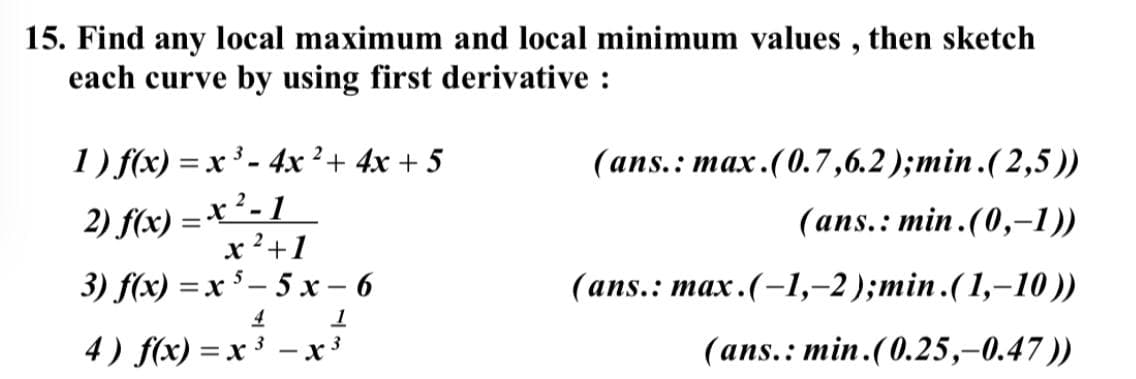 15. Find any local maximum and local minimum values , then sketch
each curve by using first derivative :
1) f(x) = x ³ - 4x²+ 4x + 5
(аns.: max.(0.7,6.2);min.(2,5))
2) f(x) = x²- 1
x 2+1
(ans.: min. (0,-1))
3) f(x) =x $ – 5 x – 6
(аns.: max.(-1,-2);min.(1,-10 )
4
4) f(x) =x ³ - x3
(ans.: min.(0.25,-0.47))
