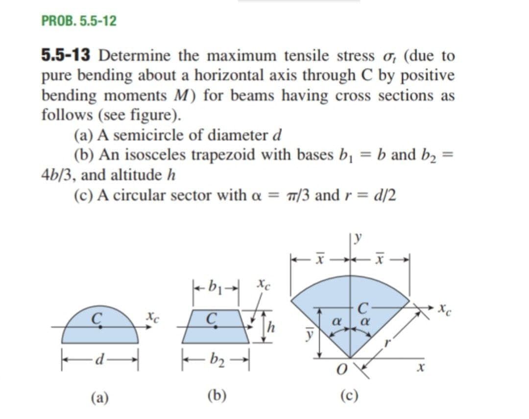 PROB. 5.5-12
5.5-13 Determine the maximum tensile stress o, (due to
pure bending about a horizontal axis through C by positive
bending moments M) for beams having cross sections as
follows (see figure).
(a) A semicircle of diameter d
(b) An isosceles trapezoid with bases bị = b and b, =
4b/3, and altitude h
(c) A circular sector with a = /3 and r = d/2
|y
C
(a)
(b)
(c)
