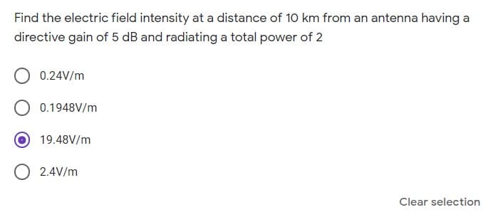 Find the electric field intensity at a distance of 10 km from an antenna having a
directive gain of 5 dB and radiating a total power of 2
0.24V/m
0.1948V/m
19.48V/m
2.4V/m
Clear selection
