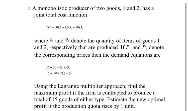 9. A monopolistic producer of two goods, 1 and 2, has a
joint total cost function
TC = 100, + Q,0, +10Q,
where 9 and 2: denote the quantity of items of goods 1
and 2, respectively that are produced. If P, and P, denote
the corresponding prices then the demand equations are
P = 50 -Q +Q.
P, = 30 + 20, -Q,
Using the Lagrange multiplier approach, find the
maximum profit if the firm is contracted to produce a
total of 15 goods of either type. Estimate the new optimal
profit if the production quota rises by 1 unit.

