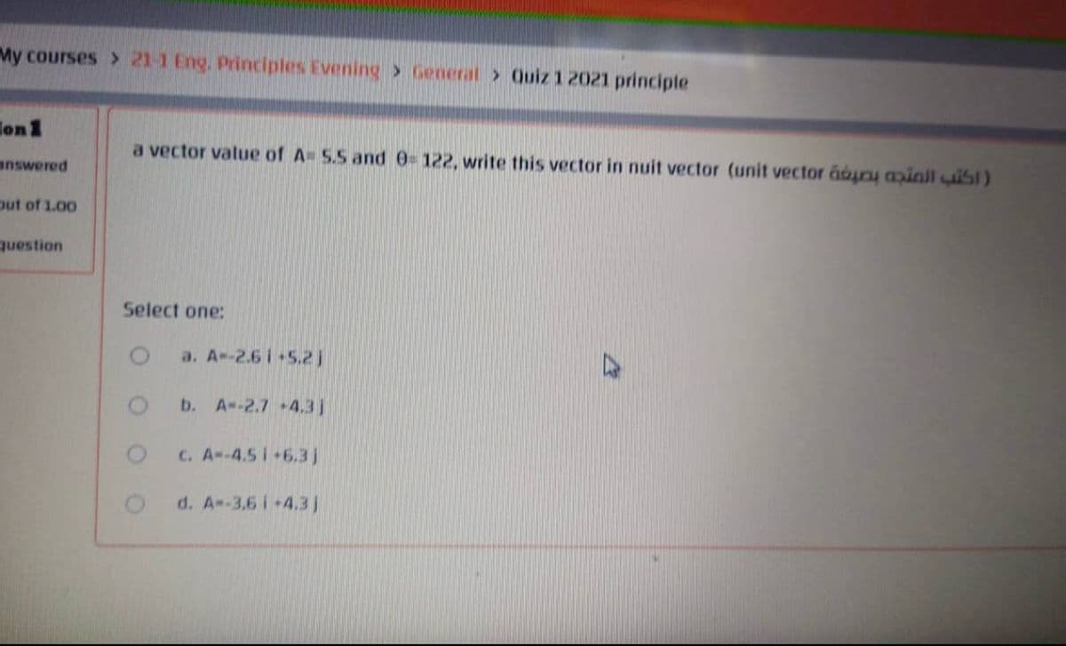 My courses > 21-1 Eng. Principles Evening> General > Quiz 1 2021 principle
lon1
a vector value of A= S.S and 0=122, write this vector in nuit vector (unit vector áon ainll uisl)
answered
out of 1.00
question
Select one:
a. A--2.6 i 5.2)
b.
A--2.7 +4.3j
C. A--4.5 i+6.3j
d. A--3,6 i+4.3j
