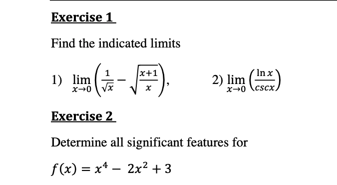 Exercise 1
Find the indicated limits
x+1
1
1) lim
x→0 Vx
In x
2) lim )
|
x→0 \cscx.
Exercise 2
Determine all significant features for
f(x) = x* – 2x² + 3
-
