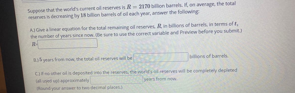 Suppose that the world's current oil reserves is R = 2170 billion barrels. If, on average, the total
reserves is decreasing by 18 billion barrels of oil each year, answer the following:
A.) Give a linear equation for the total remaining oil reserves, R, in billions of barrels, in terms of t,
the number of years since now. (Be sure to use the correct variable and Preview before you submit.)
R-
B.) 5 years from now, the total oil reserves will be
billions of barrels.
C.) If no other oil is deposited into the reserves, the world's oil reserves will be completely depleted
(all used up) approximately
years from now.
(Round your answer to two decimal places.)

