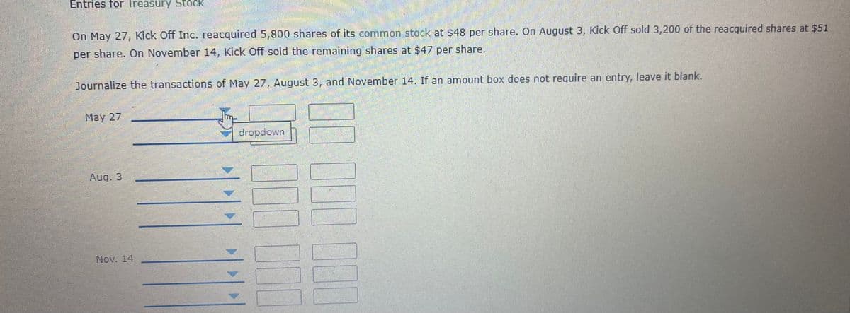 Entries for Treasury Stock
On May 27, Kick Off Inc. reacquired 5,800 shares of its common stock at $48 per share. On August 3, Kick Off sold 3,200 of the reacquired shares at $51
per share. On November 14, Kick Off sold the remaining shares at $47 per share.
Journalize the transactions of May 27, August 3, and November 14. If an amount box does not require an entry, leave it blank.
May 27
dropdown
Aug. 3
Nov. 14
