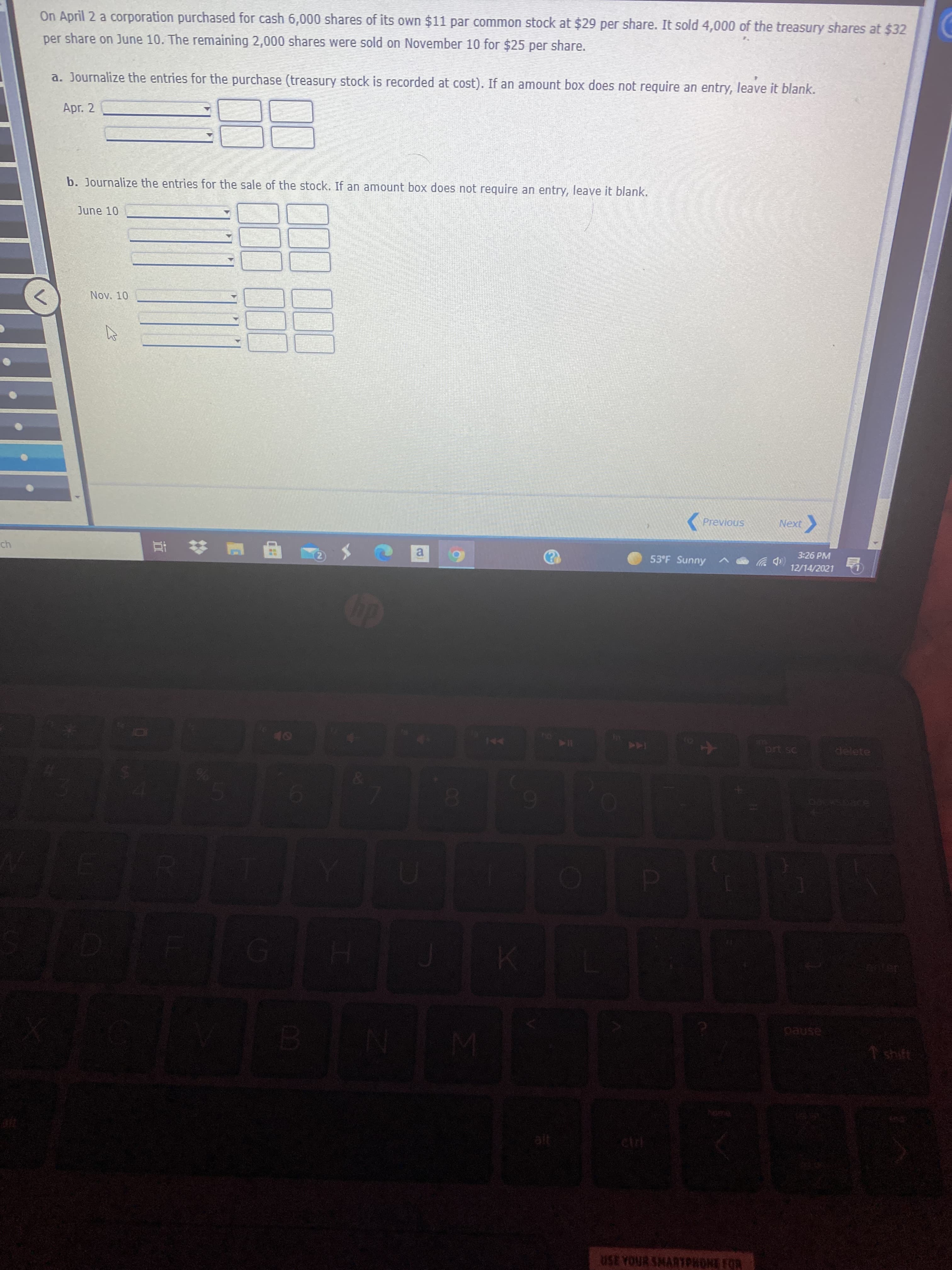 On April 2 a corporation purchased for cash 6,000 shares of its own $11 par common stock at $29 per share. It sold 4,000 of the treasury shares at $32
per share on June 10. The remaining 2,000 shares were sold on November 10 for $25 per share.
a. Journalize the entries for the purchase (treasury stock is recorded at cost). If an amount box does not require an entry, leave it blank.
Apr. 2
b. Journalize the entries for the sale of the stock. If an amount box does not require an entry, leave it blank.
June 10
Nov. 10
(Previous
Next
3:26 PM
a
53°F Sunny
12/14/2021
| 甲 五
delete
144
0.
6.
asned
1shift
USE YOUR SMARTPHONE FOR

