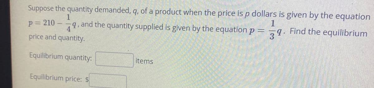 Suppose the quantity demanded, q, of a product when the price is p dollars is given by the equation
1
1
p= 210 –
71
and the quantity supplied is given by the equation p = ¬9. Find the equilibrium
4
price and quantity.
Equilibrium quantity:
items
Equilibrium price: $
