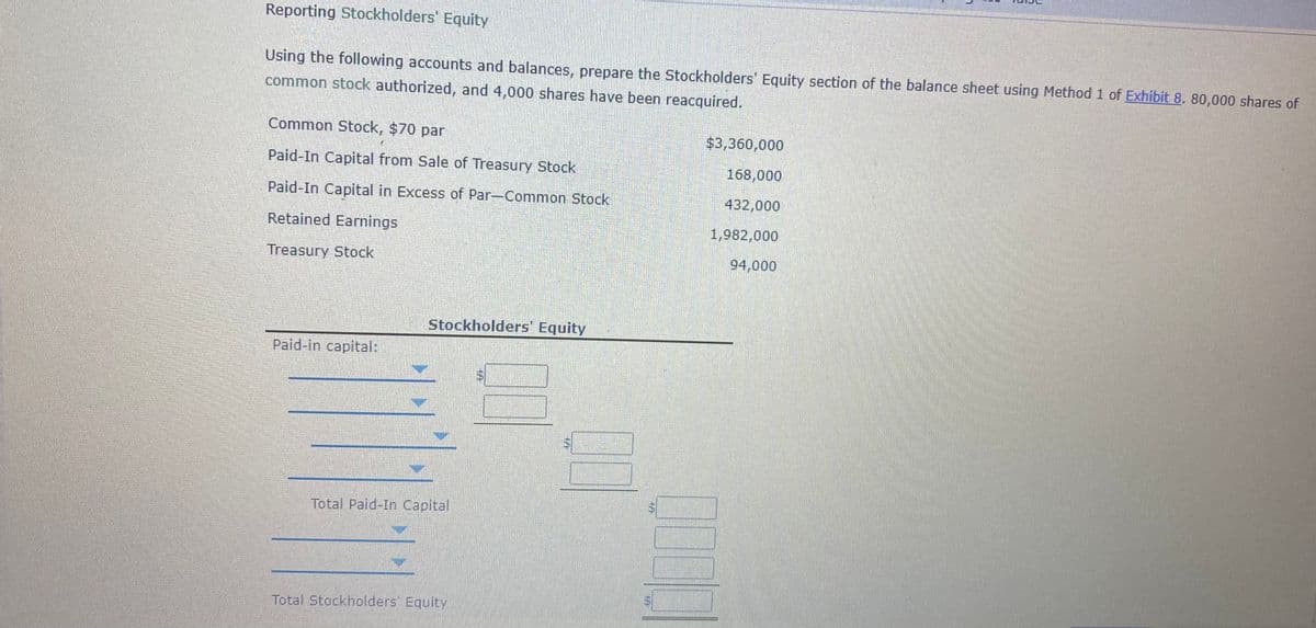 Reporting Stockholders' Equity
Using the following accounts and balances, prepare the Stockholders' Equity section of the balance sheet using Method 1 of Exhibit 8. 80,000 shares of
common stock authorized, and 4,000 shares have been reacquired.
Common Stock, $70 par
$3,360,000
Paid-In Capital from Sale of Treasury Stock
168,000
Paid-In Capital in Excess of Par-Common Stock
432,000
Retained Earnings
1,982,000
Treasury Stock
94,000
Stockholders' Equity
Paid-in capital:
Total Paid-In Capital
Total Stockholders' Equity
69
%24
