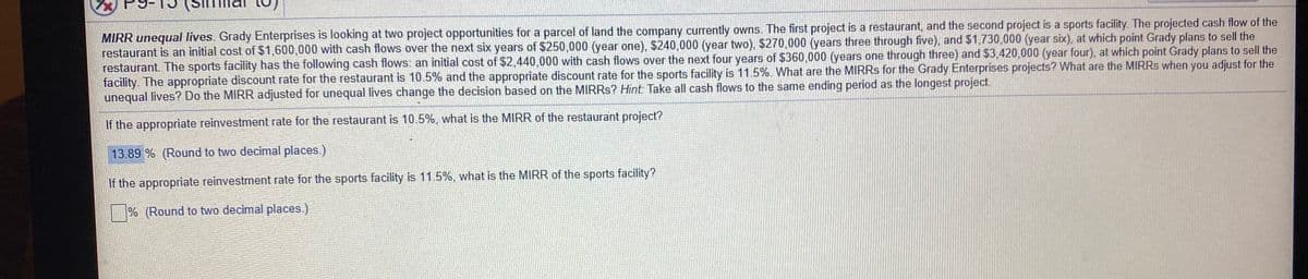 MIRR unequal lives. Grady Enterprises is looking at two project opportunities for a parcel of land the company currently owns. The first project is a restaurant, and the second project is a sports facility. The projected cash flow of the
restaurant is an initial cost of $1,600,000 with cash flows over the next six years of $250,000 (year one), $240,000 (year two), $270,000 (years three through five), and $1,730,000 (year six), at which point Grady plans to sell the
restaurant. The sports facility has the following cash flows: an initial cost of $2,440,000 with cash flows over the next four years of $360,000 (years one through three) and $3,420,000 (year four), at which point Grady plans to sell the
facility. The appropriate discount rate for the restaurant is 10.5% and the appropriate discount rate for the sports facility is 11.5%. What are the MIRRS for the Grady Enterprises projects? What are the MIRRS when you adjust for the
unequal lives? Do the MIRR adjusted for unequal lives change the decision based on the MIRRS? Hint: Take all cash flows to the same ending period as the longest project.
If the appropriate reinvestment rate for the restaurant is 10.5%, what is the MIRR of the restaurant project?
13.89 % (Round to two decimal places.)
If the appropriate reinvestment rate for the sports facility is 11.5%, what is the MIRR of the sports facility?
|% (Round to two decimal places.)
