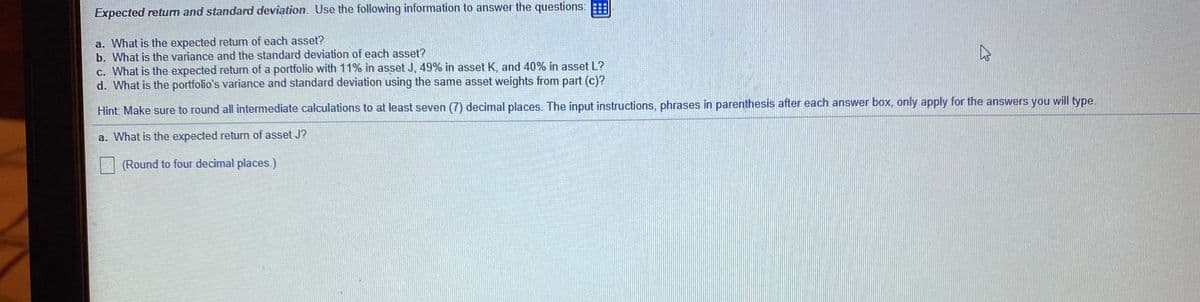 Expected return and standard deviation. Use the following information to answer the questions:
a. What is the expected retum of each asset?
b. What is the variance and the standard deviation of each asset?
c. What is the expected return of a portfolio with 11% in asset J, 49% in asset K, and 40% in asset L?
d. What is the portfolio's variance and standard deviation using the same asset weights from part (c)?
Hint Make sure to round all intermediate calculations to at least seven (7) decimal places. The input instructions, phrases in parenthesis after each answer box, only apply for the answers you will type.
a. What is the expected return of asset J?
(Round to four decimal places.)
