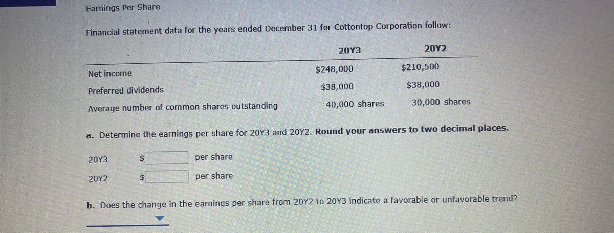 Earnings Per Share
Financial statement data for the years ended December 31 for Cottontop Corporation follow:
20Y3
20Y2
Net income
$248,000
$210,500
Preferred dividends
$38,000
$38,000
Average number of common shares outstanding
40,000 shares
30,000 shares
a. Determine the earnings per share for 20Y3 and 20Y2. Round your answers to two decimal places.
20Y3
per share
20Y2
per share
b. Does the change in the earnings per share from 20Y2 to 20Y3 indicate a favorable or unfavorable trend?
%24
