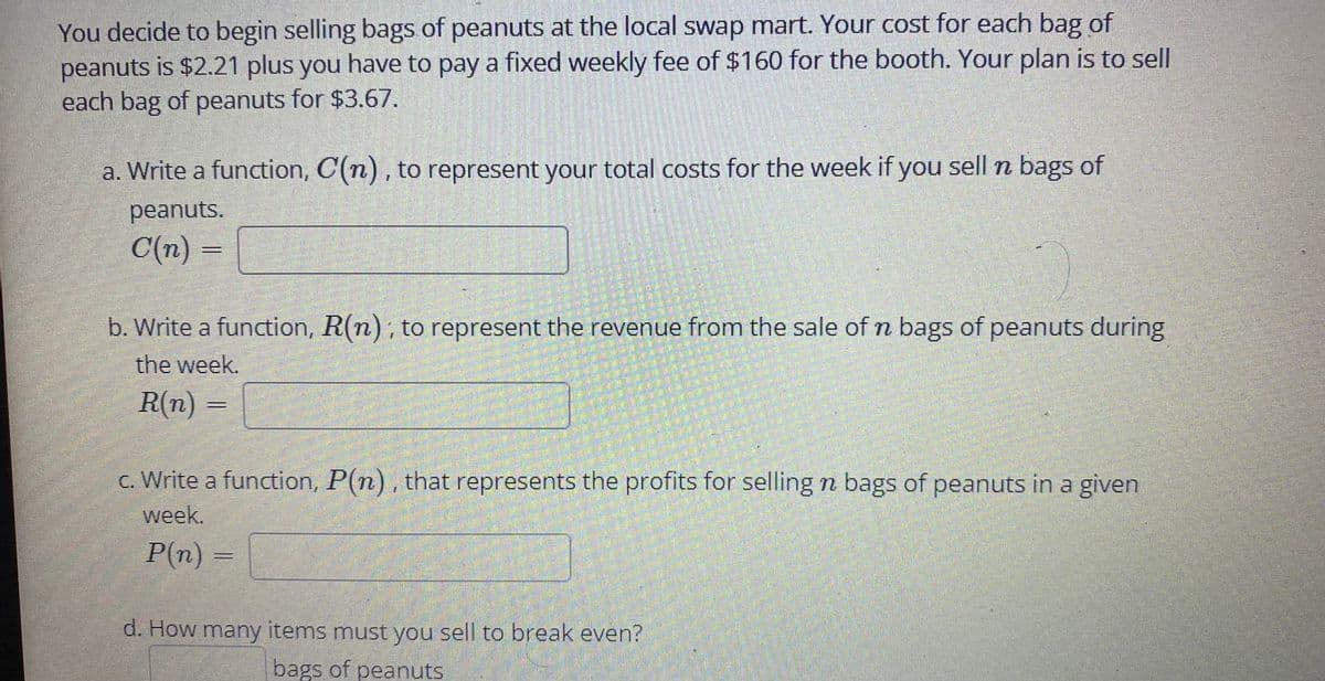 You decide to begin selling bags of peanuts at the local swap mart. Your cost for each bag of
peanuts is $2.21 plus you have to pay a fixed weekly fee of $160 for the booth. Your plan is to sell
each bag of peanuts for $3.67.
a. Write a function, C(n) , to represent your total costs for the week if you sell n bags of
peanuts.
C(n) =
b. Write a function, R(n), to represent the revenue from the sale of n bags of peanuts during
the week.
R(n)
c. Write a function, P(n), that represents the profits for selling n bags of peanuts in a given
week.
P(n) =
d. How many items must you sell to break even?
bags of peanuts
