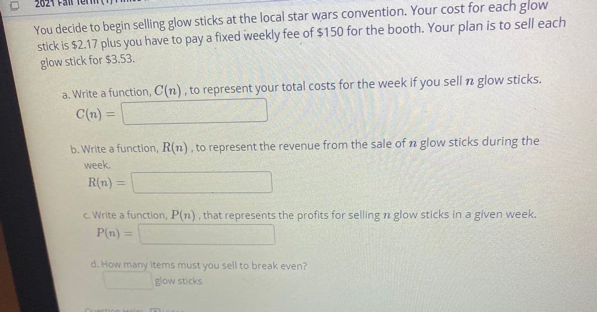 2021 Fal
You decide to begin selling glovw sticks at the local star wars convention. Your cost for each glow
stick is $2.17 plus you have to pay a fixed weekly fee of $150 for the booth. Your plan is to sell each
glow stick for $3.53.
a. Write a function, C(n), to represent your total costs for the week if you sell n glow sticks.
C(n) =
b. Write a function, R(n), to represent the revenue from the sale of n glow sticks during the
week.
R(n) =
c. Write a function, P(n), that represents the profits for selling n glow sticks in a given week.
P(n) =
d. How many items must you sell to break even?
glow sticks
Question Heln:
