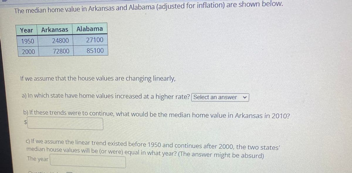 The median home value in Arkansas and Alabama (adjusted for inflation) are shown below.
Year
Arkansas
Alabama
1950
24800
27100
2000
72800
85100
If we assume that the house values are changing linearly,
a) In which state have home values increased at a higher rate? Select an answer
b) If these trends were to continue, what would be the median home value in Arkansas in 2010?
c) If we assume the linear trend existed before 1950 and continues after 2000, the two states'
median house values will be (or were) equal in what year? (The answer might be absurd)
The year
%24
