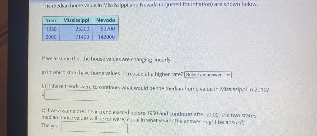 The median home value in Mississippi and Nevada (adjusted for inflation) are shown below.
Year Mississippi
Nevada
1950
25200
53700
2000
71400
142000
If we assume that the house values are changing linearly,
a) In which state have home values increased at a higher rate? Select an answer
b) If these trends were to continue, what would be the median home value in Mississippi in 2010?
c) If we assume the linear trend existed before 1950 and continues after 2000, the two states'
median house values will be (or were) equal in what year? (The answer might be absurd)
The year
%24
