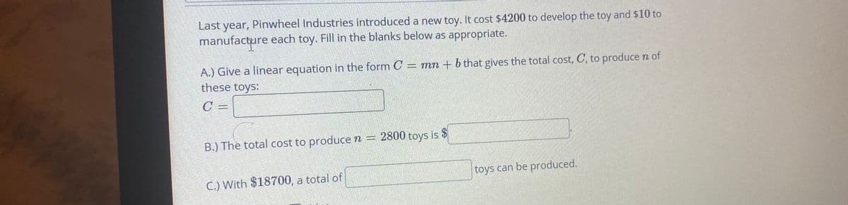 Last year, Pinwheel Industries introduced a new toy. It cost $4200 to develop the toy and $10 to
manufacture each toy. Fill in the blanks below as appropriate.
A.) Give a linear equation in the form O = mn + b that gives the total cost, C, to produce n of
these toys:
C =
B.) The total cost to produce n = 2800 toys is $
C.) With $18700, a total of
toys can be produced.

