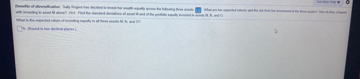 Question Help
Benefits of diversification. Sally Rogers has decided to invest her wealth equally across the following three assets:
What are her expected returns and the risk from her investment in the three assets? How do they compare
with investing in asset M alone? Hint Find the standard deviations of asset M and of the portfolio equally invested in assets M, N, and O.
What is the expected return of investing equally in all three assets M, N, and O?
| % (Round to two decimal places.)
