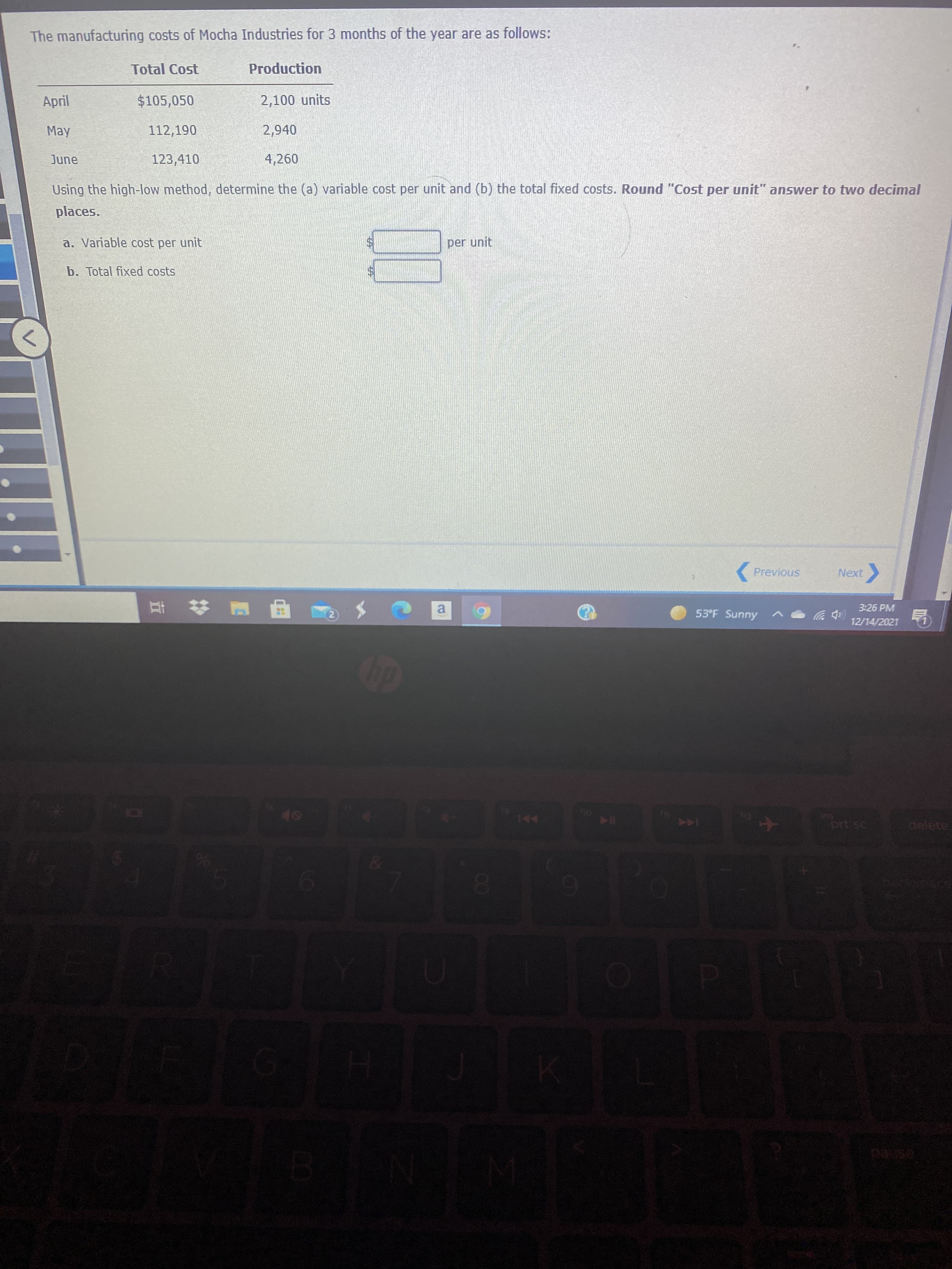 0O
The manufacturing costs of Mocha Industries for 3 months of the year are as follows:
Total Cost
Production
April
$105,050
2,100 units
May
112,190
2,940
June
123,410
4,260
Using the high-low method, determine the (a) variable cost per unit and (b) the total fixed costs. Round "Cost per unit" answer to two decimal
places.
a. Variable cost per unit
per unit
b. Total fixed costs
Previous
Next
3:26 PM
53°F Sunny
a,
(中岁
12/14/2021
甲 # 五
144
